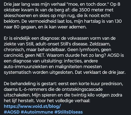 Drie jaar lang was mijn verhaal "moe, en toch door." Op 8 oktober kwam ik van de berg af: die 3500 meter met skieschoenen en skies op mijn rug, die ik nooit echt beklom. De vermoeidheid laat los, mijn hartslag is van 130 naar 80 gegaan, en ik kan weer ademen. Er is eindelijk een diagnose: de volwassen vorm van de ziekte van Still, adult-onset Still's disease. Zeldzaam, chronisch, maar behandelbaa